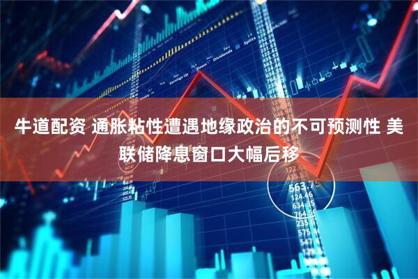 牛道配资 通胀粘性遭遇地缘政治的不可预测性 美联储降息窗口大幅后移