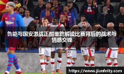 鲁能与国安激战正酣董路解读比赛背后的战术与情感交锋